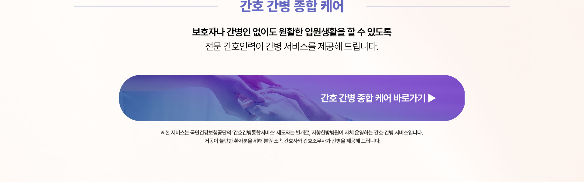 보호자나 간병인 없이도 안정적인 입원생활을 할 수 있도록 전문 간호인력이 간병 서비스를 제공해 드립니다.